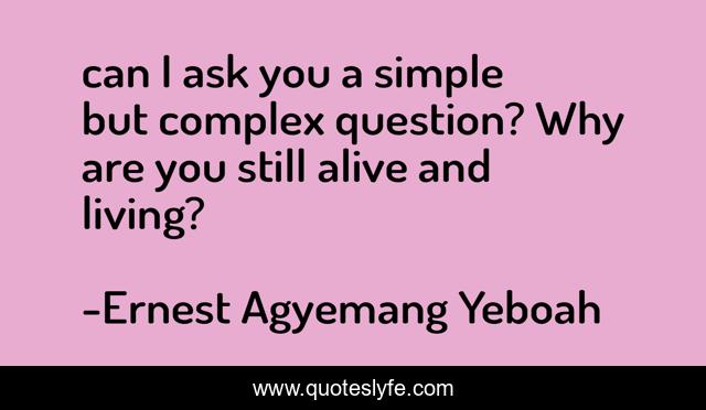 can I ask you a simple but complex question? Why are you still alive and living?
