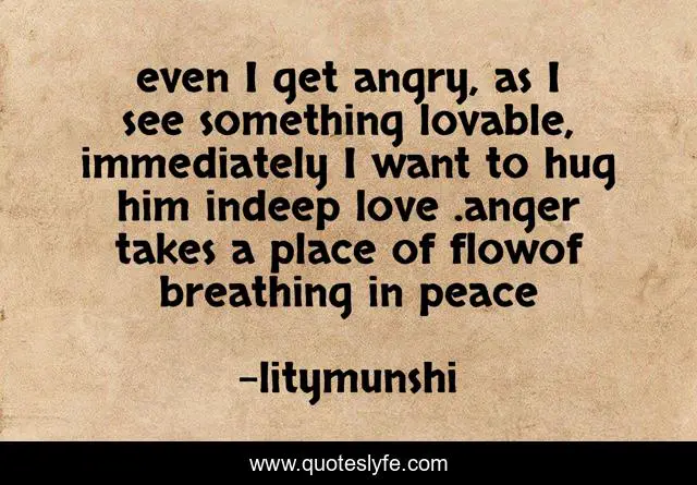 even I get angry, as I see something lovable, immediately I want to hug him indeep love .anger takes a place of flowof breathing in peace