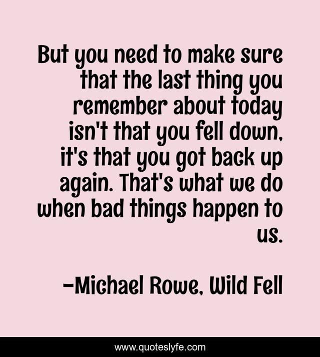 But you need to make sure that the last thing you remember about today isn't that you fell down, it's that you got back up again. That's what we do when bad things happen to us.