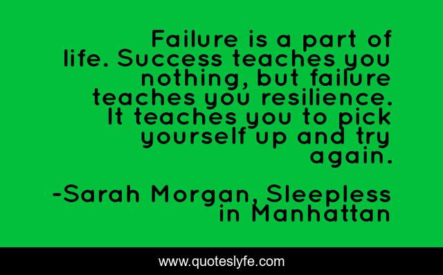 Failure is a part of life. Success teaches you nothing, but failure teaches you resilience. It teaches you to pick yourself up and try again.