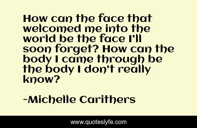 How can the face that welcomed me into the world be the face I'll soon forget? How can the body I came through be the body I don't really know?