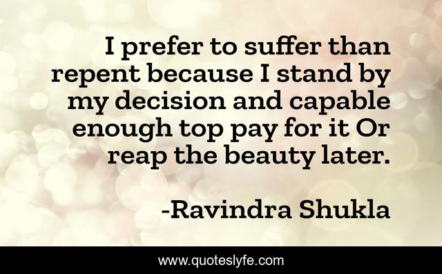 I prefer to suffer than repent because I stand by my decision and capable enough top pay for it Or reap the beauty later.