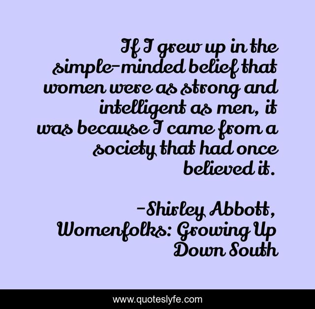 If I grew up in the simple-minded belief that women were as strong and intelligent as men, it was because I came from a society that had once believed it.