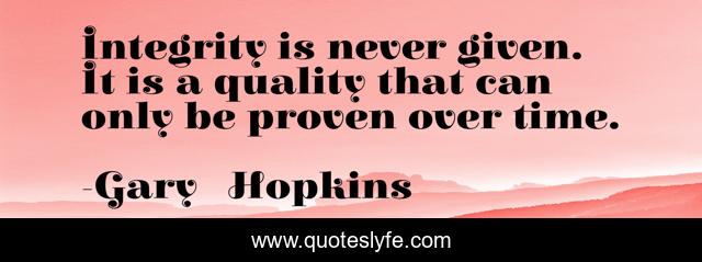 Integrity is never given. It is a quality that can only be proven over time.