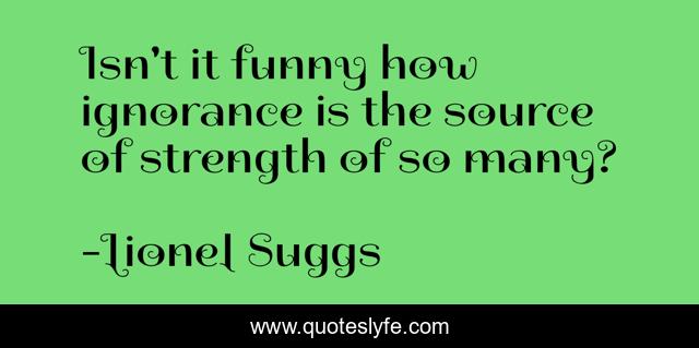 Isn't it funny how ignorance is the source of strength of so many?