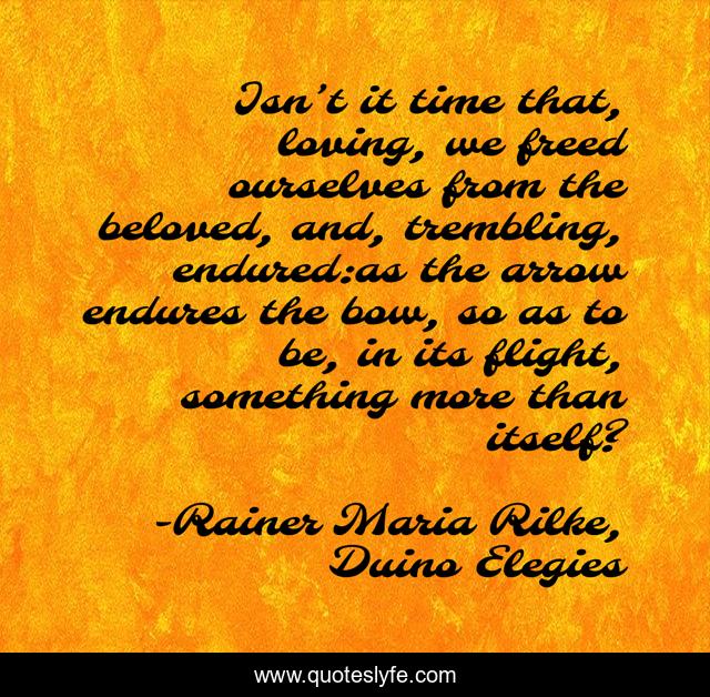 Isn’t it time that, loving, we freed ourselves from the beloved, and, trembling, endured:as the arrow endures the bow, so as to be, in its flight, something more than itself?