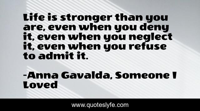 Life is stronger than you are, even when you deny it, even when you neglect it, even when you refuse to admit it.