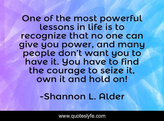 One of the most powerful lessons in life is to recognize that no one can give you power, and many people don’t want you to have it. You have to find the courage to seize it, own it and hold on!