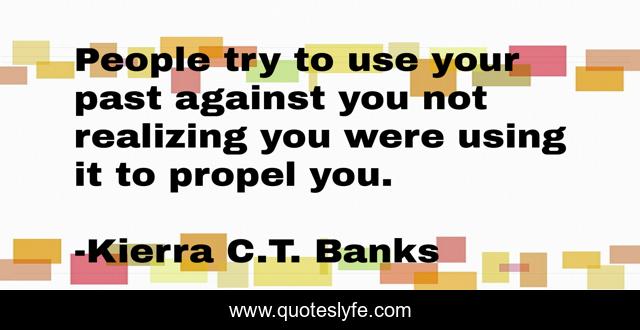 People try to use your past against you not realizing you were using it to propel you.