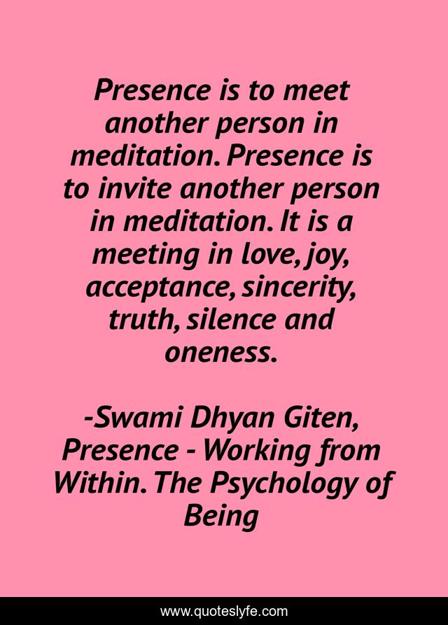 Presence is to meet another person in meditation. Presence is to invite another person in meditation. It is a meeting in love, joy, acceptance, sincerity, truth, silence and oneness.