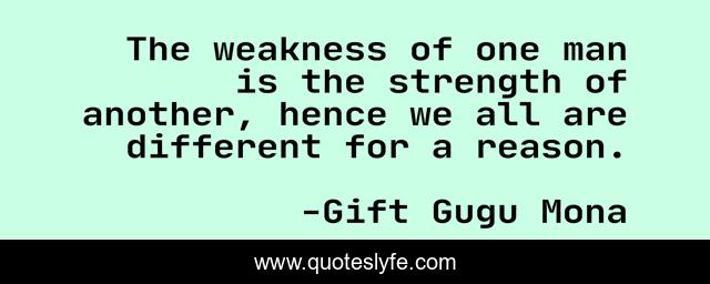 The weakness of one man is the strength of another, hence we all are different for a reason.