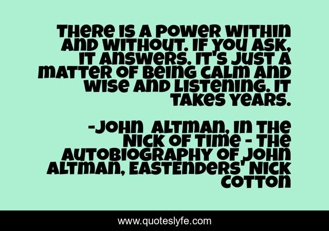 There is a power within and without. If you ask, it answers. It's just a matter of being calm and wise and listening. It takes years.