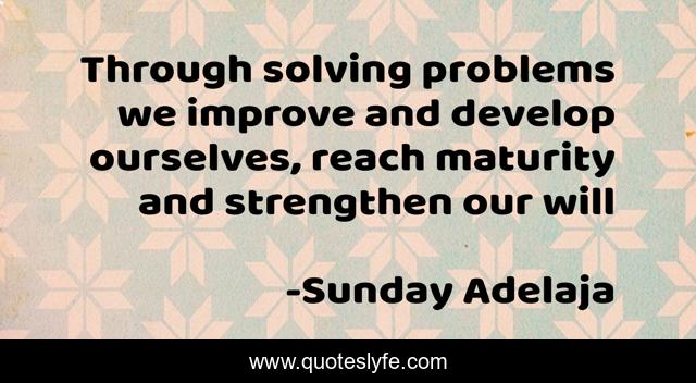 Through solving problems we improve and develop ourselves, reach maturity and strengthen our will