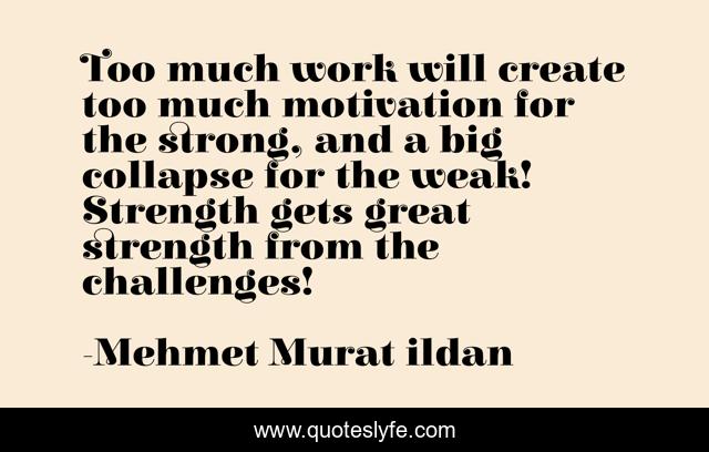 Too much work will create too much motivation for the strong, and a big collapse for the weak! Strength gets great strength from the challenges!