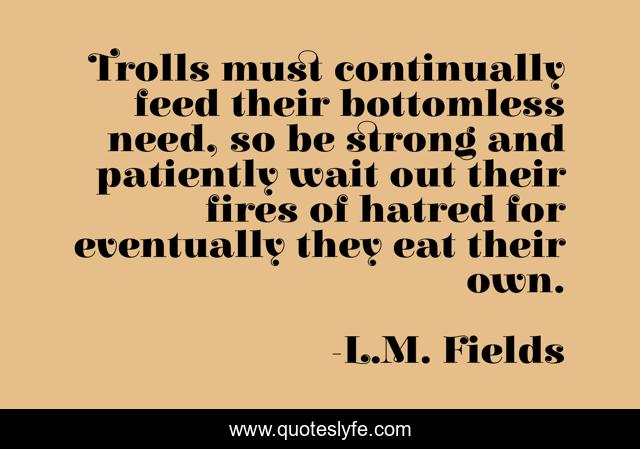 Trolls must continually feed their bottomless need, so be strong and patiently wait out their fires of hatred for eventually they eat their own.