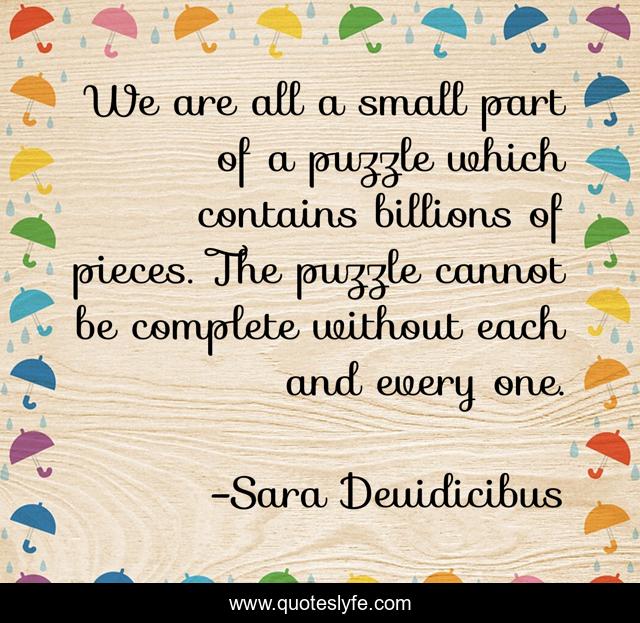We are all a small part of a puzzle which contains billions of pieces. The puzzle cannot be complete without each and every one.