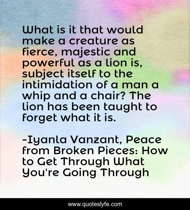 What is it that would make a creature as fierce, majestic and powerful as a lion is, subject itself to the intimidation of a man a whip and a chair? The lion has been taught to forget what it is.