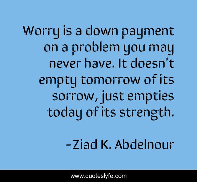 Worry is a down payment on a problem you may never have. It doesn't empty tomorrow of its sorrow, just empties today of its strength.