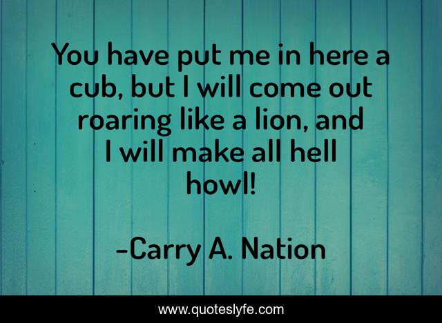 You have put me in here a cub, but I will come out roaring like a lion, and I will make all hell howl!