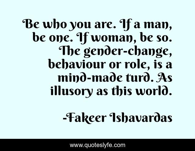 Be who you are. If a man, be one. If woman, be so. The gender-change, behaviour or role, is a mind-made turd. As illusory as this world.