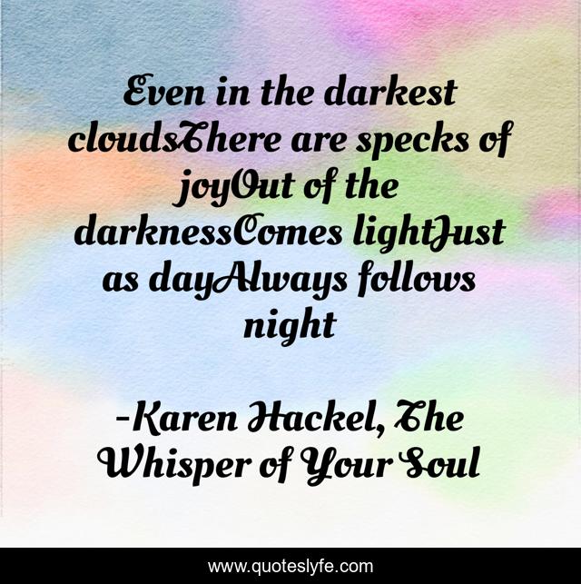 Even in the darkest cloudsThere are specks of joyOut of the darknessComes lightJust as dayAlways follows night