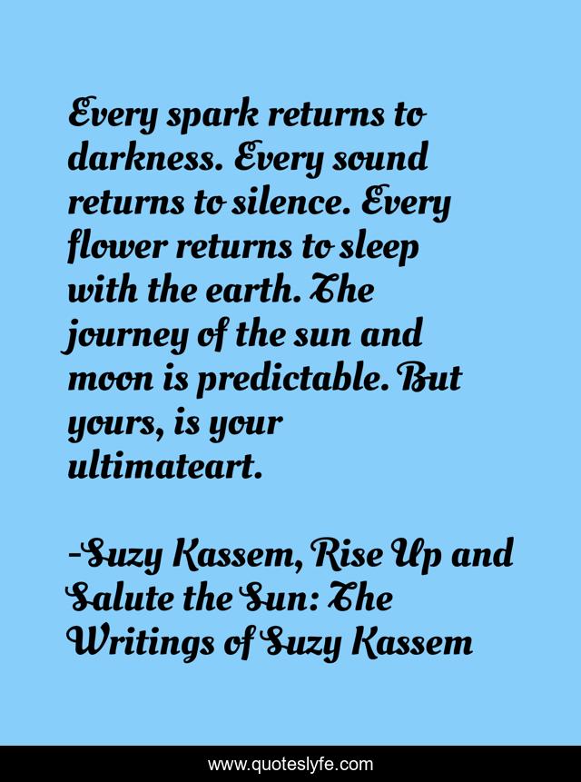 Every spark returns to darkness. Every sound returns to silence. Every flower returns to sleep with the earth. The journey of the sun and moon is predictable. But yours, is your ultimateart.