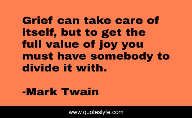 Grief can take care of itself, but to get the full value of joy you must have somebody to divide it with.
