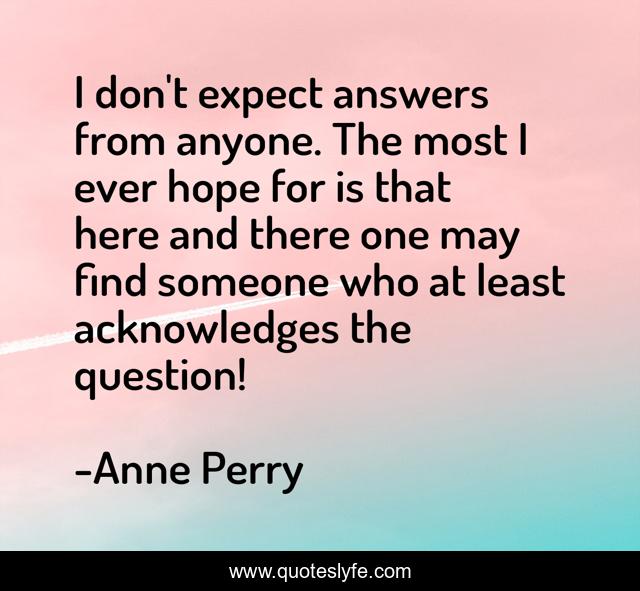 I don't expect answers from anyone. The most I ever hope for is that here and there one may find someone who at least acknowledges the question!