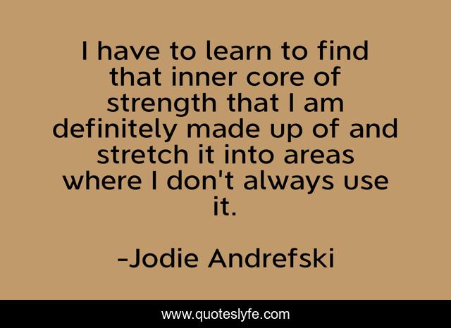 I have to learn to find that inner core of strength that I am definitely made up of and stretch it into areas where I don't always use it.