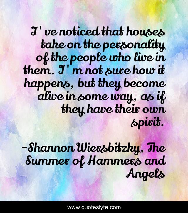 I've noticed that houses take on the personality of the people who live in them. I'm not sure how it happens, but they become alive in some way, as if they have their own spirit.