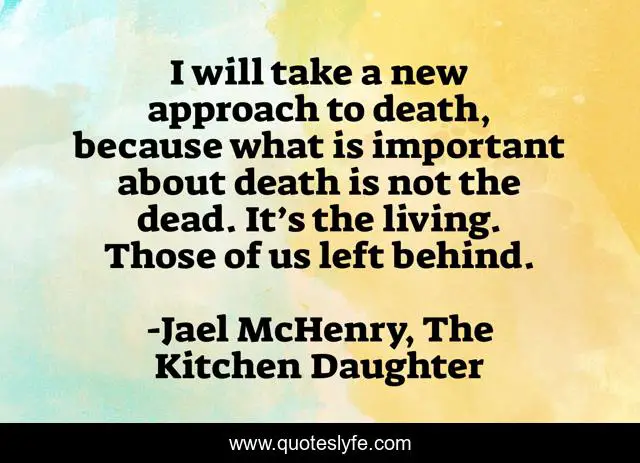 I will take a new approach to death, because what is important about death is not the dead. It’s the living. Those of us left behind.