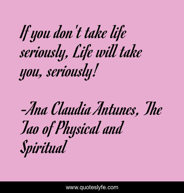 If you don't take life seriously, Life will take you, seriously!