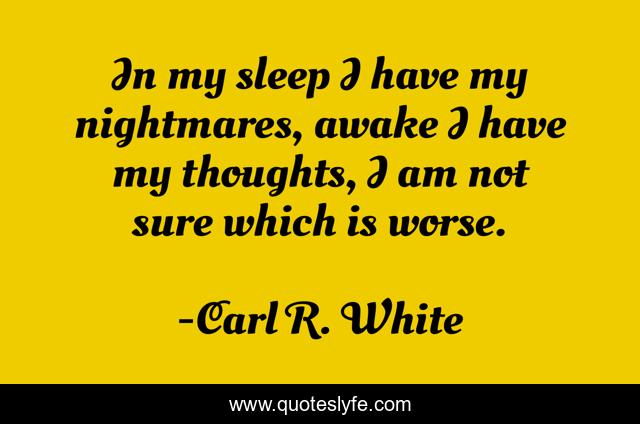 In my sleep I have my nightmares, awake I have my thoughts, I am not sure which is worse.