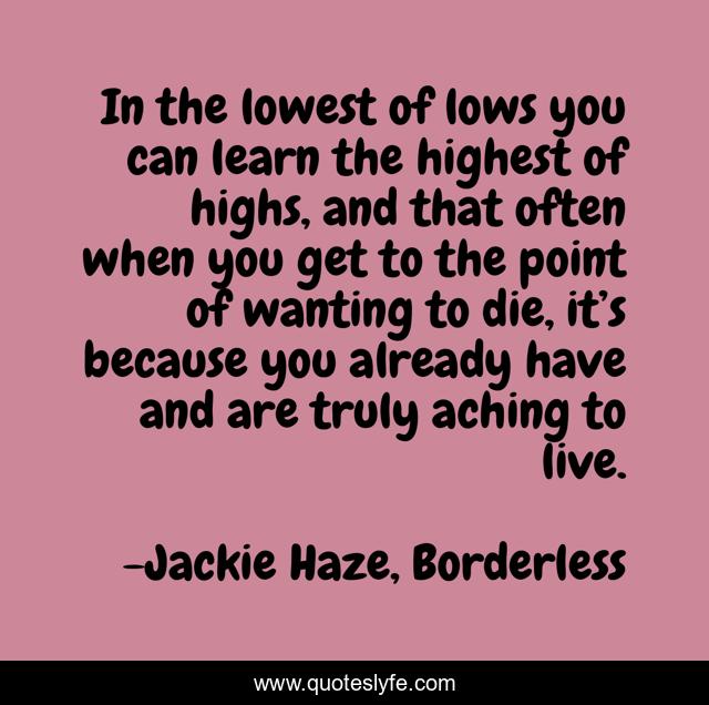 In the lowest of lows you can learn the highest of highs, and that often when you get to the point of wanting to die, it’s because you already have and are truly aching to live.