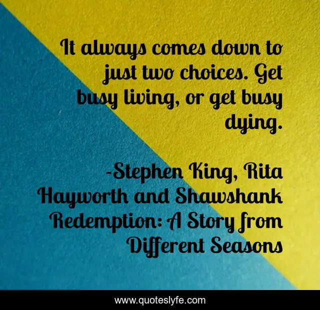 It always comes down to just two choices. Get busy living, or get busy dying.