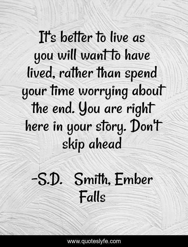 It's better to live as you will want to have lived, rather than spend your time worrying about the end. You are right here in your story. Don't skip ahead