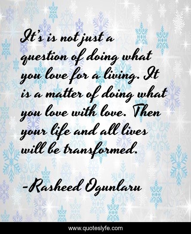 It’s is not just a question of doing what you love for a living. It is a matter of doing what you love with love. Then your life and all lives will be transformed.