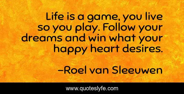 Life is a game, you live so you play. Follow your dreams and win what your happy heart desires.