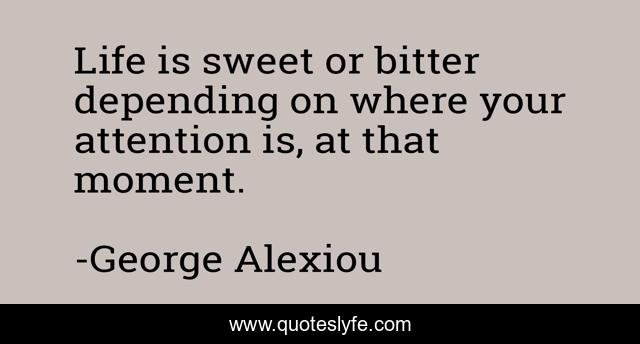 Life is sweet or bitter depending on where your attention is, at that moment.