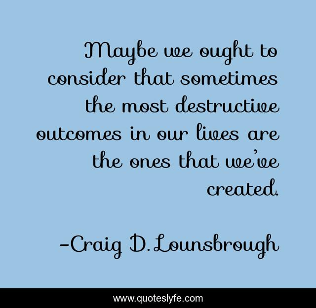 Maybe we ought to consider that sometimes the most destructive outcomes in our lives are the ones that we’ve created.