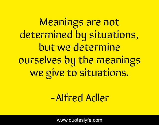 Meanings are not determined by situations, but we determine ourselves by the meanings we give to situations.
