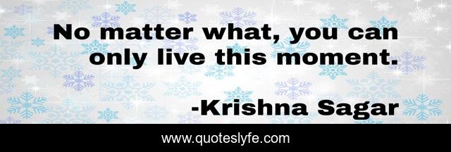 No matter what, you can only live this moment.