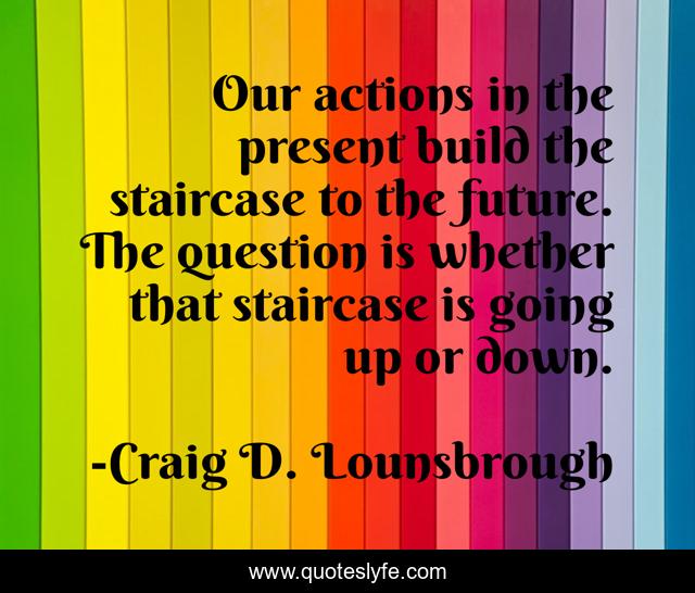 Our actions in the present build the staircase to the future. The question is whether that staircase is going up or down.