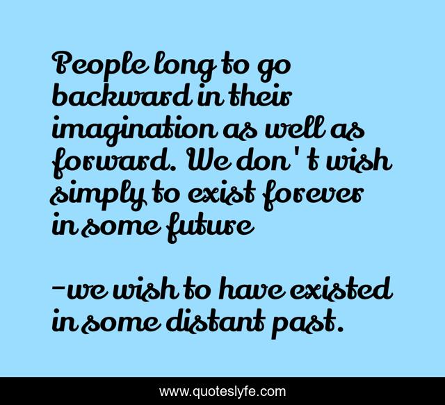 People long to go backward in their imagination as well as forward. We don't wish simply to exist forever in some future