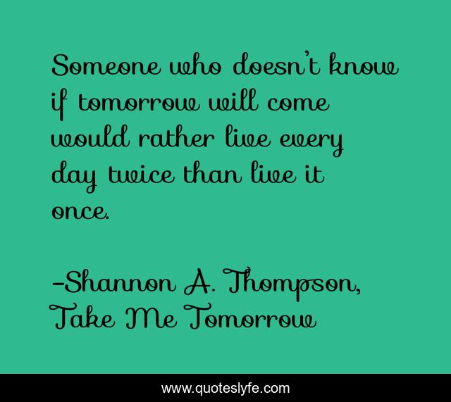 Someone who doesn’t know if tomorrow will come would rather live every day twice than live it once.