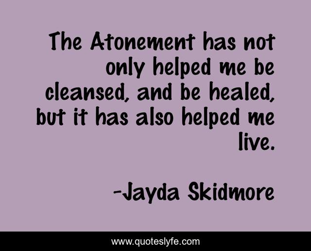 The Atonement has not only helped me be cleansed, and be healed, but it has also helped me live.