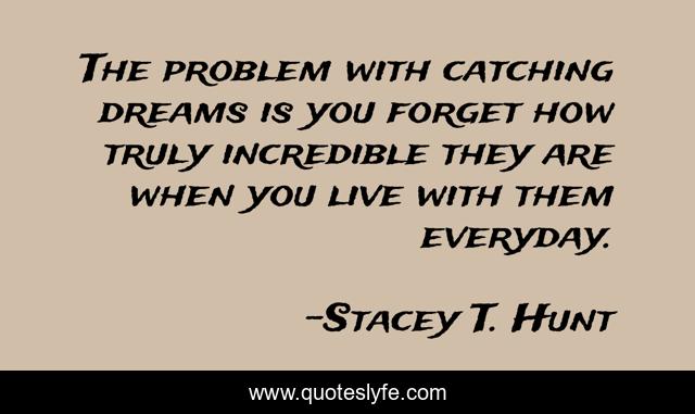 The problem with catching dreams is you forget how truly incredible they are when you live with them everyday.