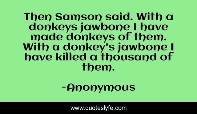 Then Samson said. With a donkeys jawbone I have made donkeys of them. With a donkey's jawbone I have killed a thousand of them.