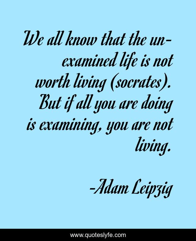 We all know that the un-examined life is not worth living (socrates). But if all you are doing is examining, you are not living.