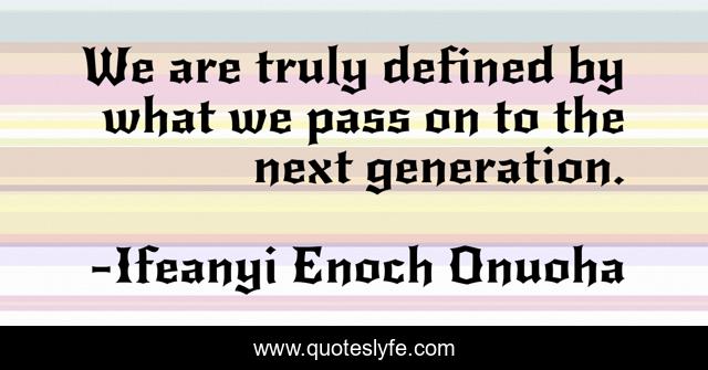 We are truly defined by what we pass on to the next generation.